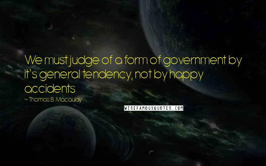 Thomas B. Macaulay Quotes: We must judge of a form of government by it's general tendency, not by happy accidents