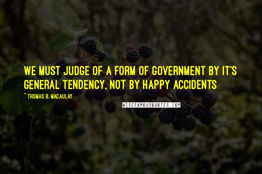 Thomas B. Macaulay Quotes: We must judge of a form of government by it's general tendency, not by happy accidents