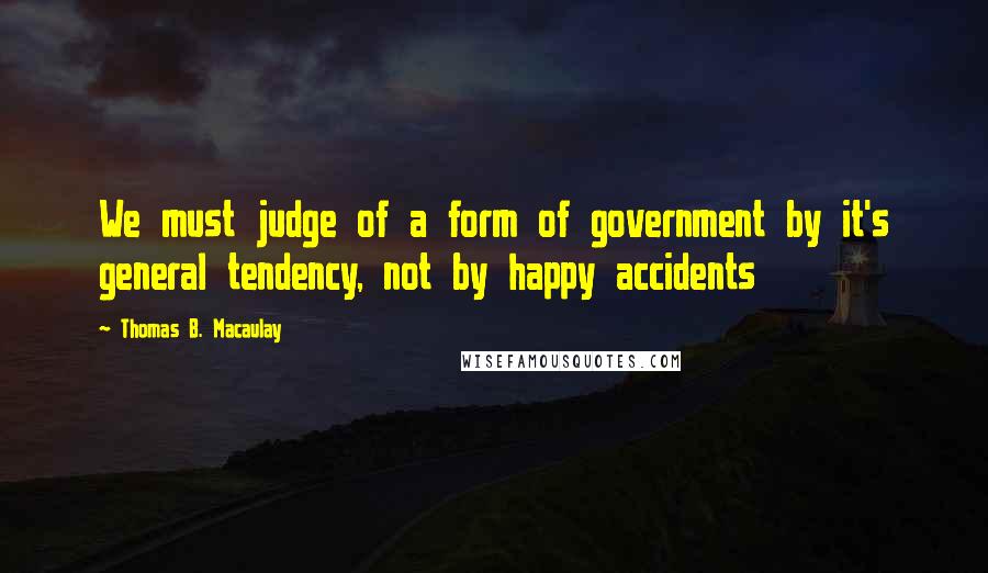 Thomas B. Macaulay Quotes: We must judge of a form of government by it's general tendency, not by happy accidents