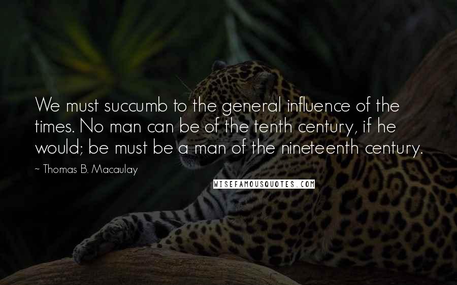 Thomas B. Macaulay Quotes: We must succumb to the general influence of the times. No man can be of the tenth century, if he would; be must be a man of the nineteenth century.