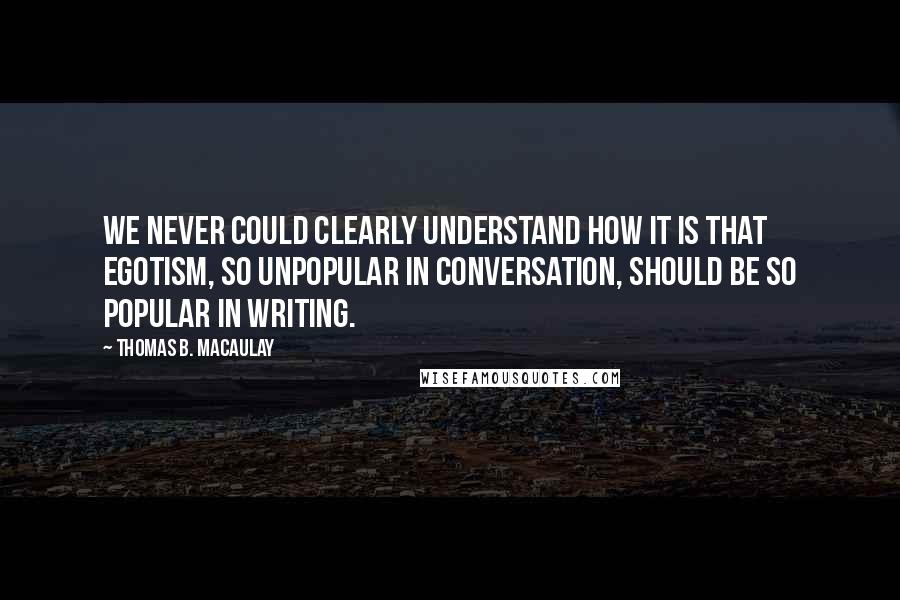 Thomas B. Macaulay Quotes: We never could clearly understand how it is that egotism, so unpopular in conversation, should be so popular in writing.