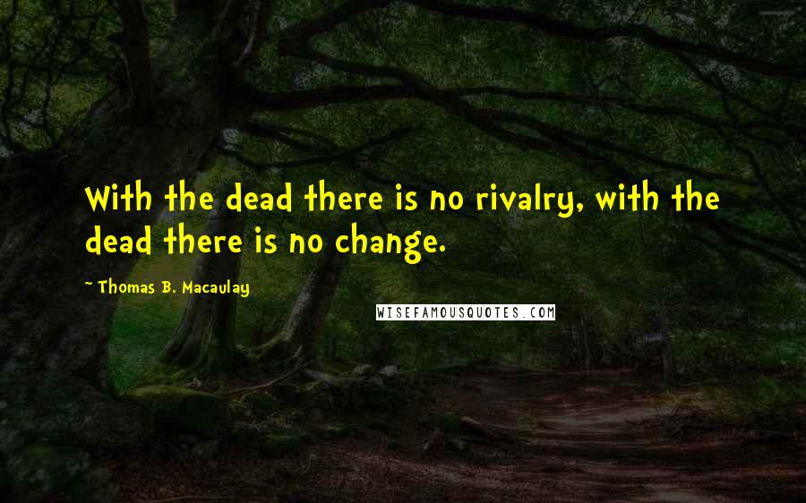 Thomas B. Macaulay Quotes: With the dead there is no rivalry, with the dead there is no change.