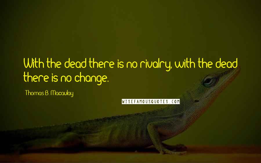 Thomas B. Macaulay Quotes: With the dead there is no rivalry, with the dead there is no change.