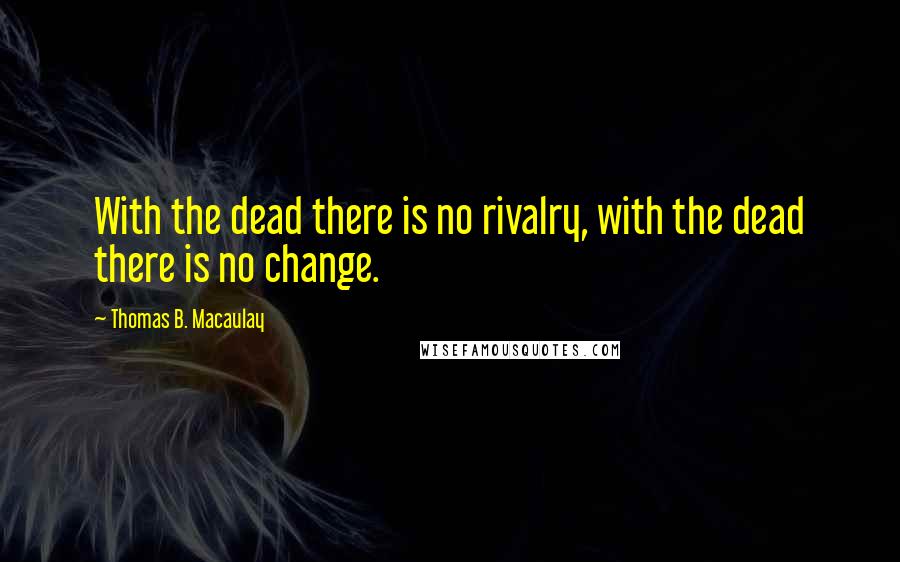 Thomas B. Macaulay Quotes: With the dead there is no rivalry, with the dead there is no change.