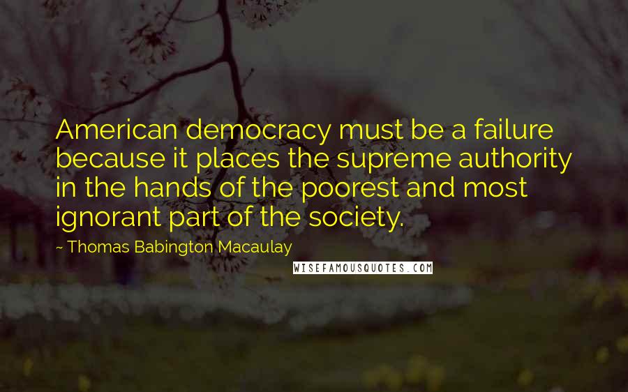 Thomas Babington Macaulay Quotes: American democracy must be a failure because it places the supreme authority in the hands of the poorest and most ignorant part of the society.