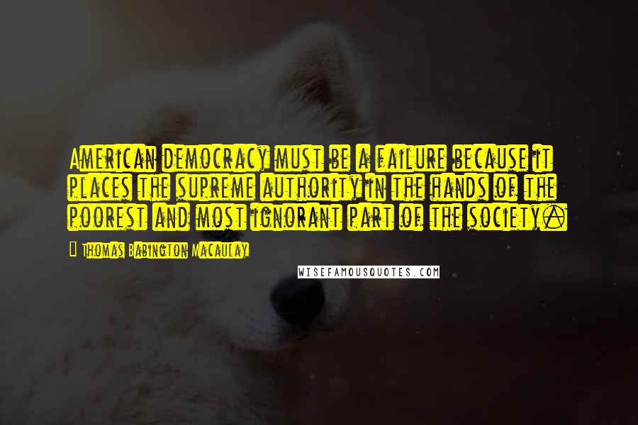 Thomas Babington Macaulay Quotes: American democracy must be a failure because it places the supreme authority in the hands of the poorest and most ignorant part of the society.