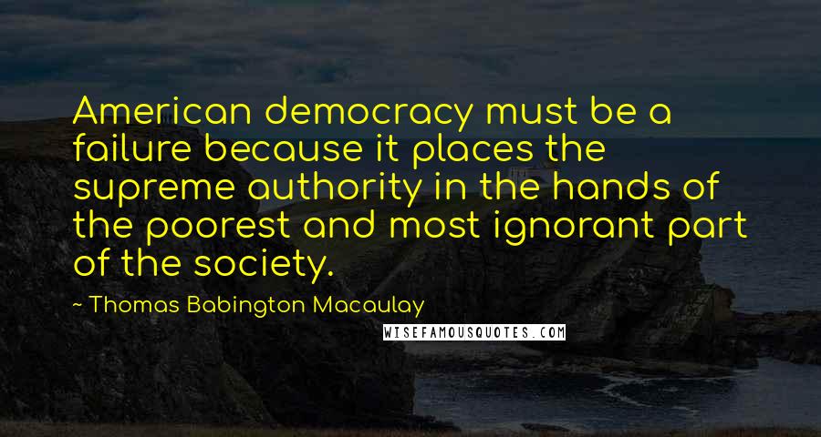 Thomas Babington Macaulay Quotes: American democracy must be a failure because it places the supreme authority in the hands of the poorest and most ignorant part of the society.