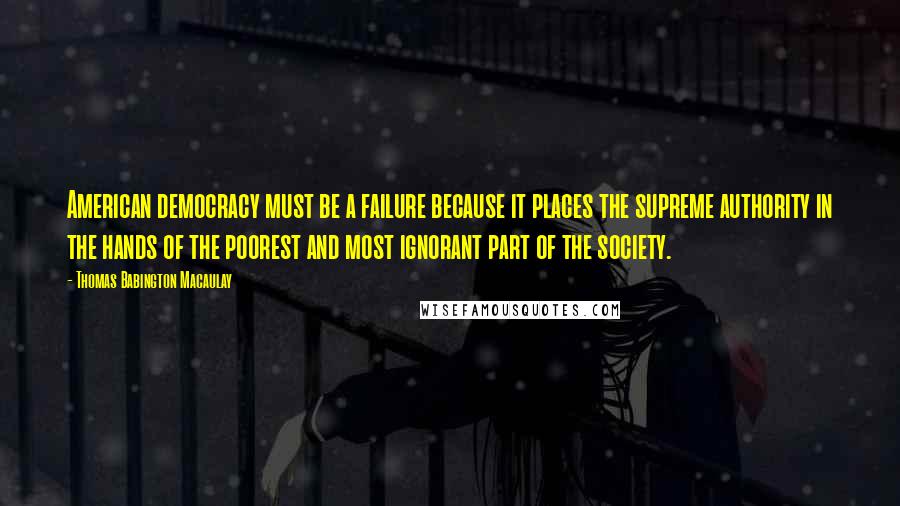 Thomas Babington Macaulay Quotes: American democracy must be a failure because it places the supreme authority in the hands of the poorest and most ignorant part of the society.