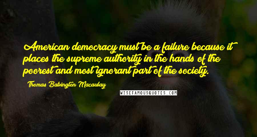 Thomas Babington Macaulay Quotes: American democracy must be a failure because it places the supreme authority in the hands of the poorest and most ignorant part of the society.