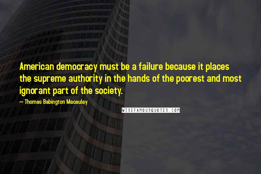 Thomas Babington Macaulay Quotes: American democracy must be a failure because it places the supreme authority in the hands of the poorest and most ignorant part of the society.