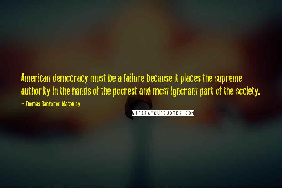 Thomas Babington Macaulay Quotes: American democracy must be a failure because it places the supreme authority in the hands of the poorest and most ignorant part of the society.