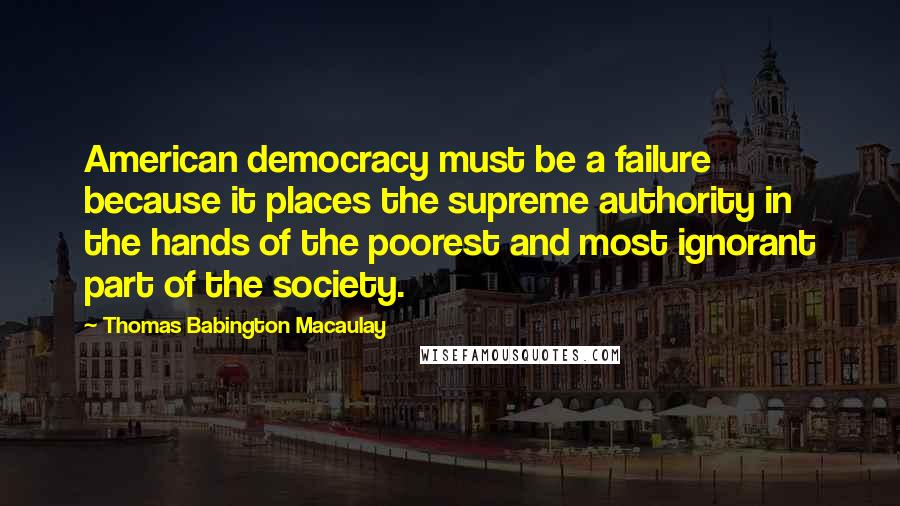 Thomas Babington Macaulay Quotes: American democracy must be a failure because it places the supreme authority in the hands of the poorest and most ignorant part of the society.