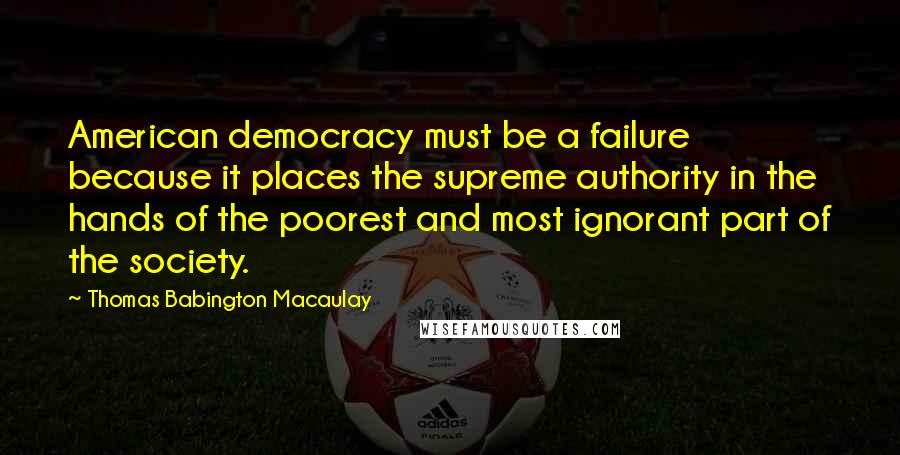 Thomas Babington Macaulay Quotes: American democracy must be a failure because it places the supreme authority in the hands of the poorest and most ignorant part of the society.