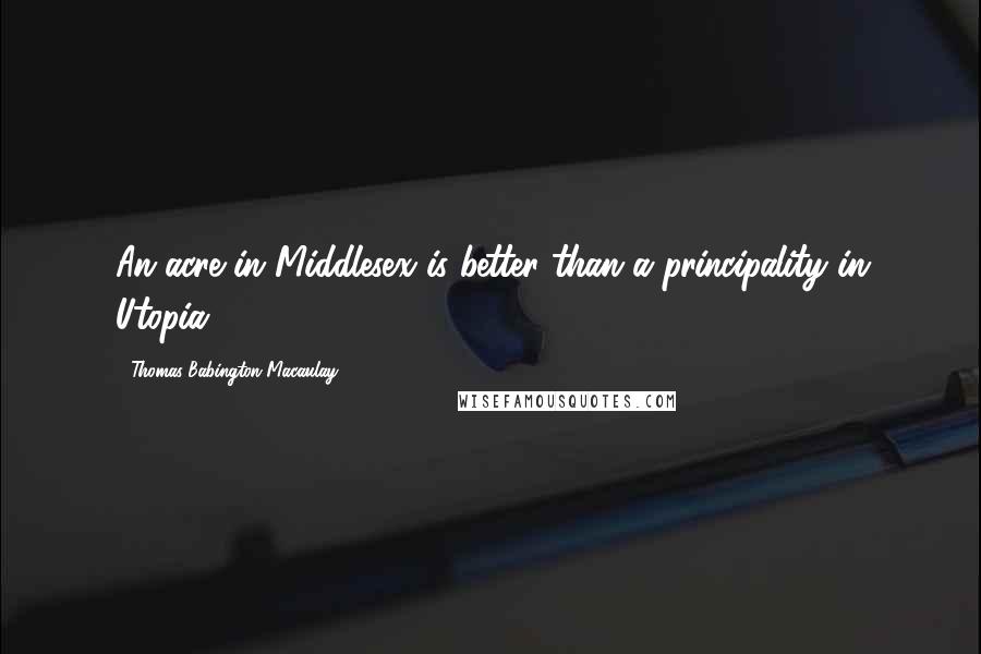 Thomas Babington Macaulay Quotes: An acre in Middlesex is better than a principality in Utopia.