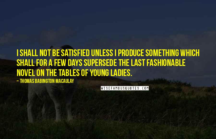 Thomas Babington Macaulay Quotes: I shall not be satisfied unless I produce something which shall for a few days supersede the last fashionable novel on the tables of young ladies.