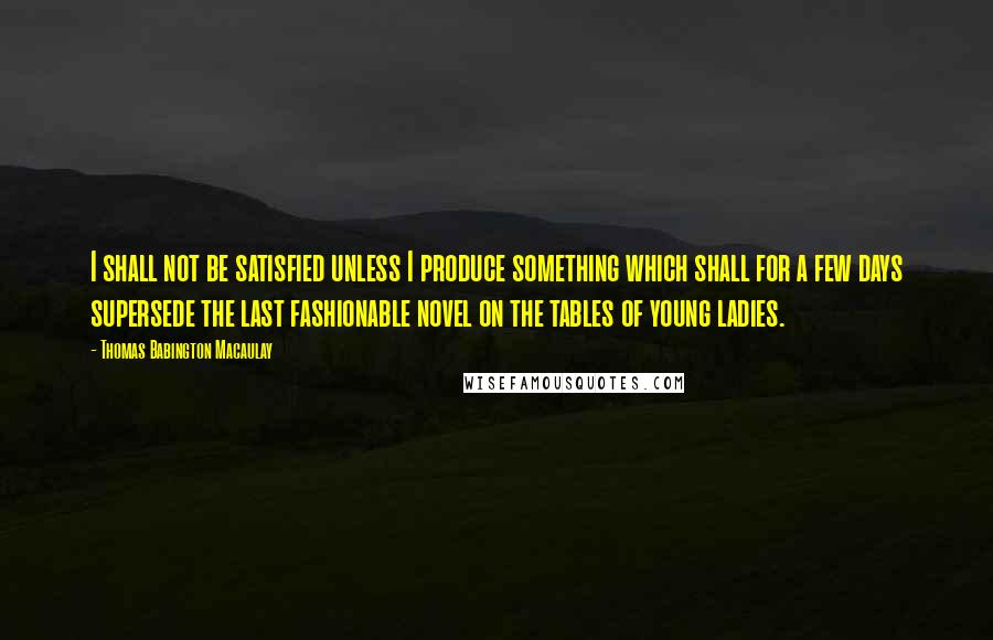 Thomas Babington Macaulay Quotes: I shall not be satisfied unless I produce something which shall for a few days supersede the last fashionable novel on the tables of young ladies.