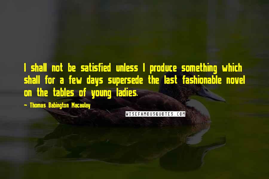 Thomas Babington Macaulay Quotes: I shall not be satisfied unless I produce something which shall for a few days supersede the last fashionable novel on the tables of young ladies.