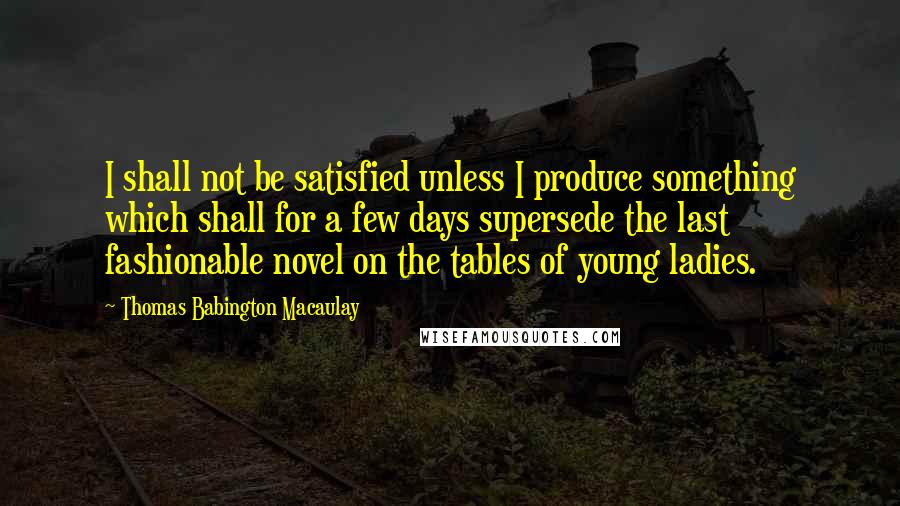 Thomas Babington Macaulay Quotes: I shall not be satisfied unless I produce something which shall for a few days supersede the last fashionable novel on the tables of young ladies.