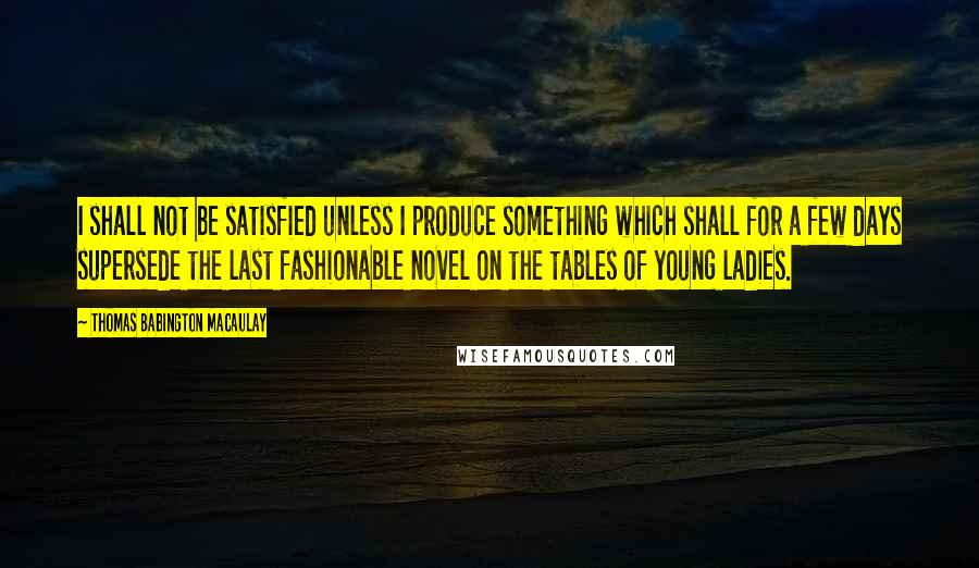 Thomas Babington Macaulay Quotes: I shall not be satisfied unless I produce something which shall for a few days supersede the last fashionable novel on the tables of young ladies.