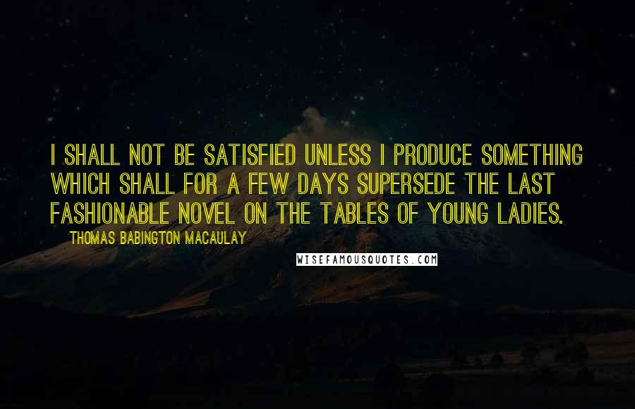 Thomas Babington Macaulay Quotes: I shall not be satisfied unless I produce something which shall for a few days supersede the last fashionable novel on the tables of young ladies.