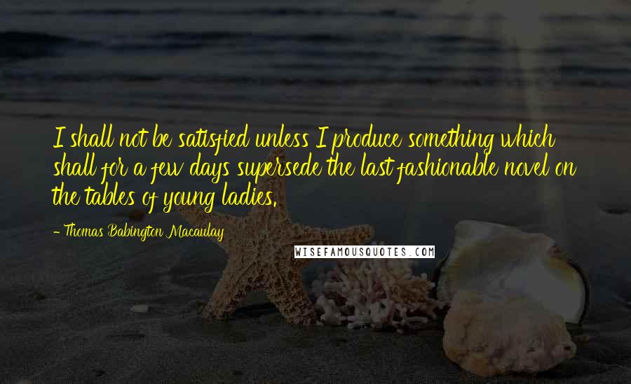 Thomas Babington Macaulay Quotes: I shall not be satisfied unless I produce something which shall for a few days supersede the last fashionable novel on the tables of young ladies.