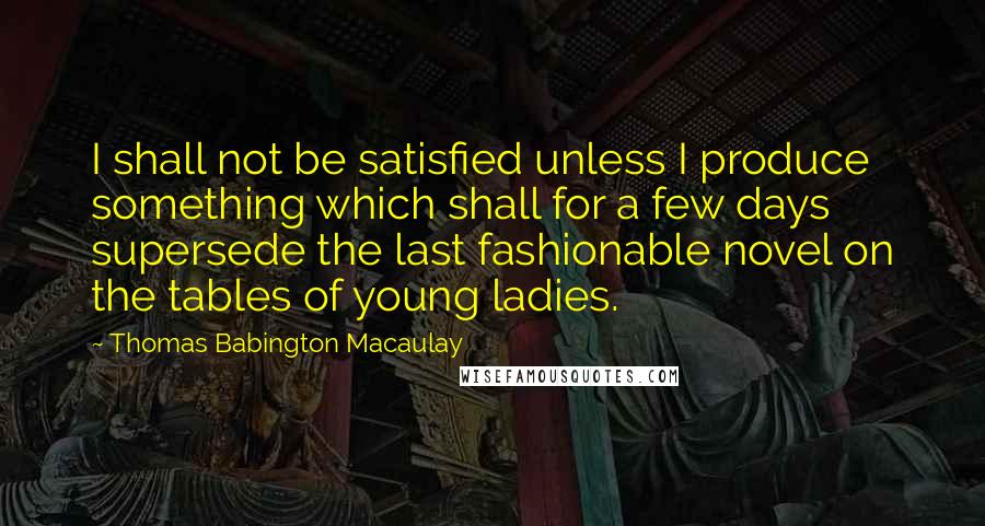 Thomas Babington Macaulay Quotes: I shall not be satisfied unless I produce something which shall for a few days supersede the last fashionable novel on the tables of young ladies.