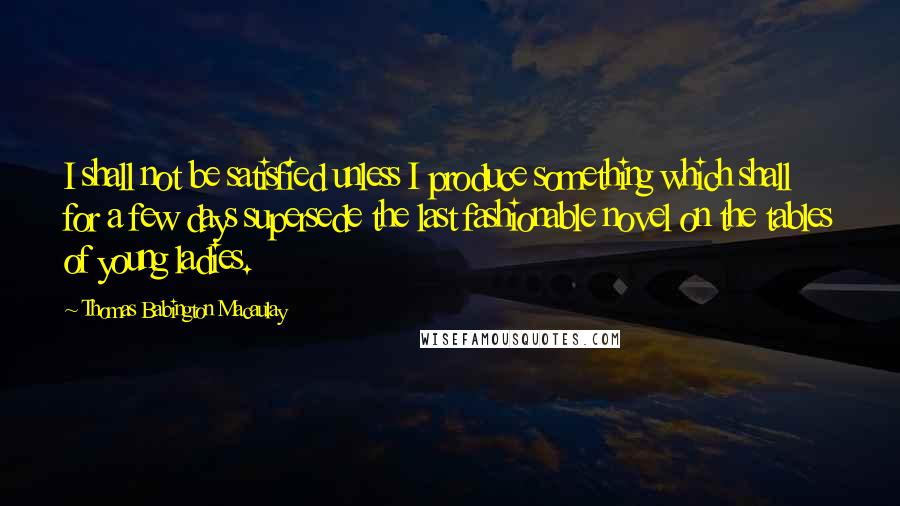 Thomas Babington Macaulay Quotes: I shall not be satisfied unless I produce something which shall for a few days supersede the last fashionable novel on the tables of young ladies.