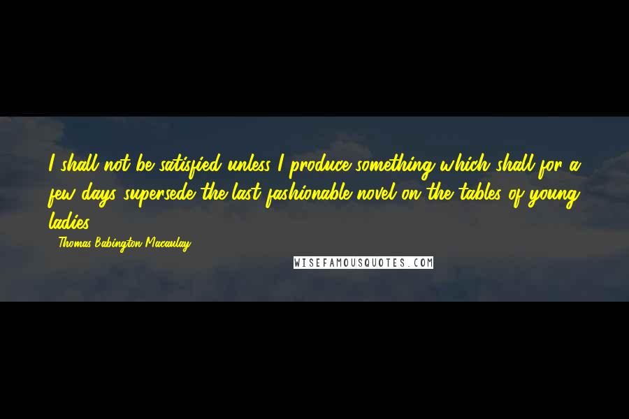 Thomas Babington Macaulay Quotes: I shall not be satisfied unless I produce something which shall for a few days supersede the last fashionable novel on the tables of young ladies.