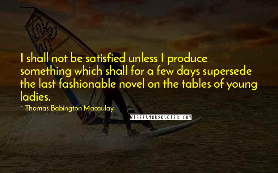 Thomas Babington Macaulay Quotes: I shall not be satisfied unless I produce something which shall for a few days supersede the last fashionable novel on the tables of young ladies.