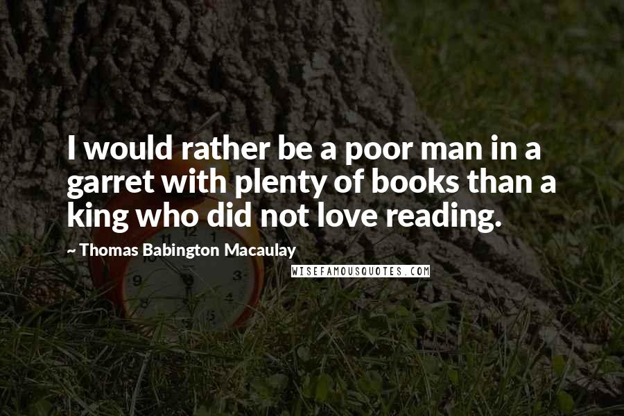 Thomas Babington Macaulay Quotes: I would rather be a poor man in a garret with plenty of books than a king who did not love reading.