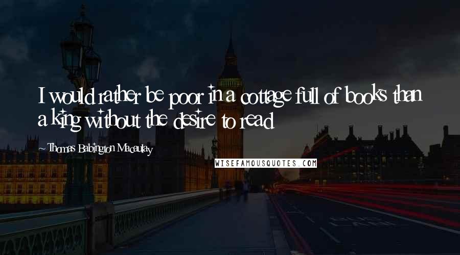 Thomas Babington Macaulay Quotes: I would rather be poor in a cottage full of books than a king without the desire to read