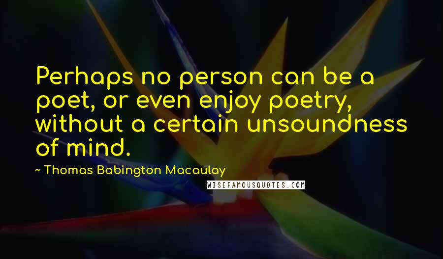 Thomas Babington Macaulay Quotes: Perhaps no person can be a poet, or even enjoy poetry, without a certain unsoundness of mind.