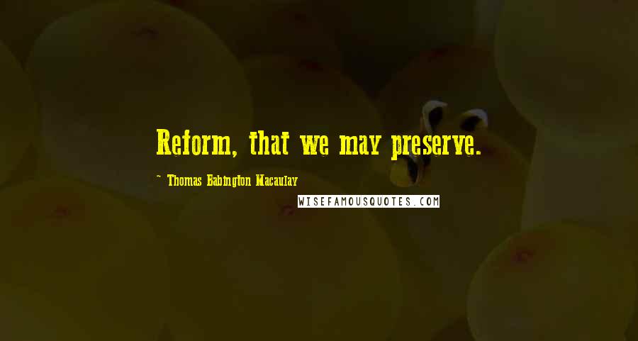 Thomas Babington Macaulay Quotes: Reform, that we may preserve.