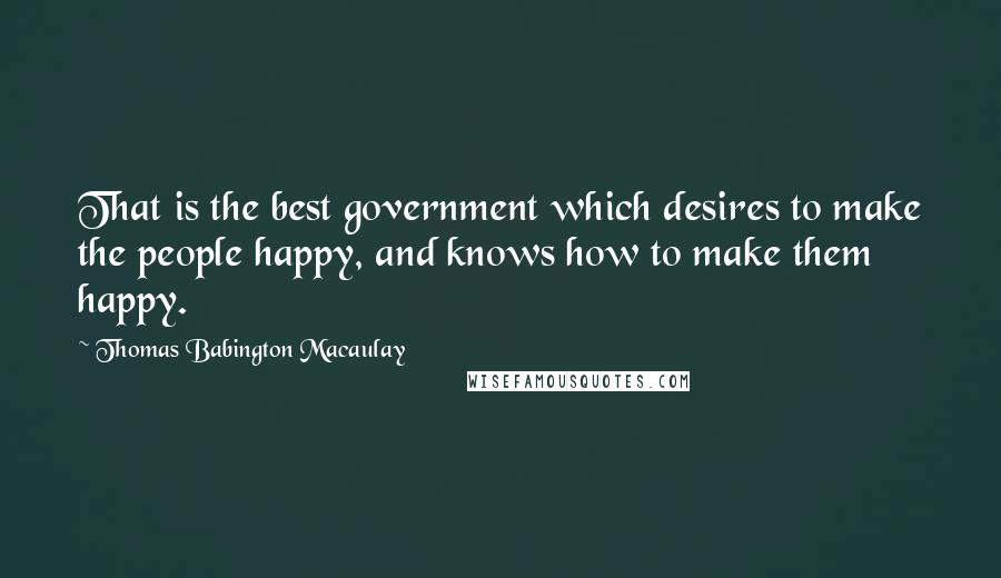 Thomas Babington Macaulay Quotes: That is the best government which desires to make the people happy, and knows how to make them happy.