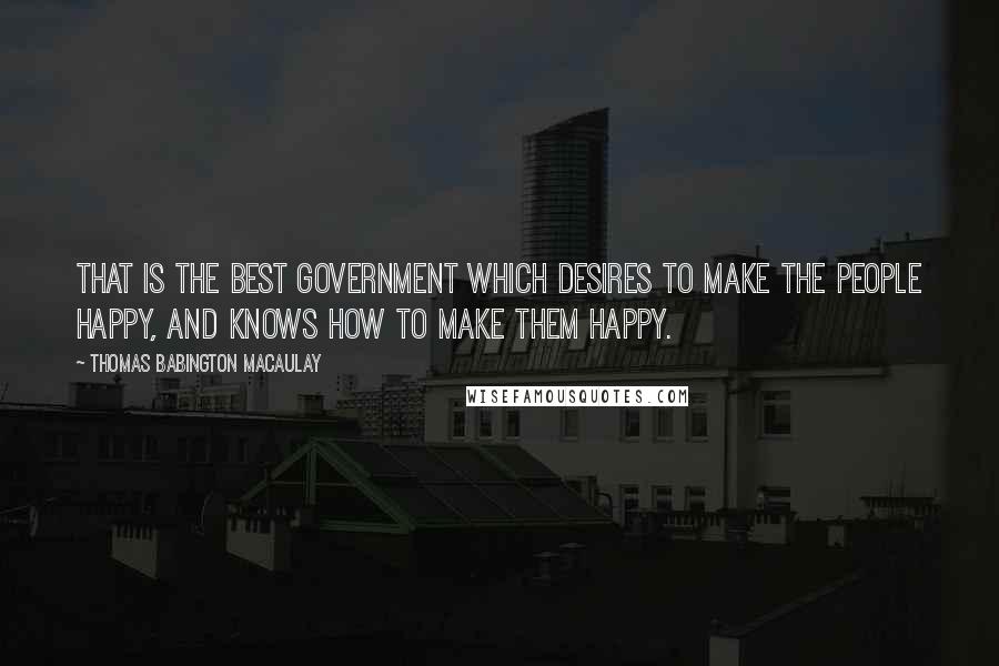 Thomas Babington Macaulay Quotes: That is the best government which desires to make the people happy, and knows how to make them happy.