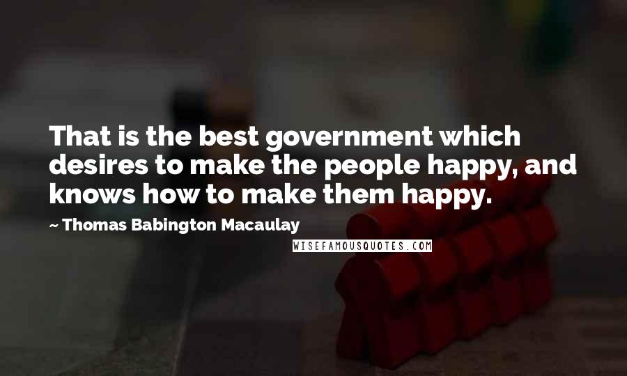 Thomas Babington Macaulay Quotes: That is the best government which desires to make the people happy, and knows how to make them happy.