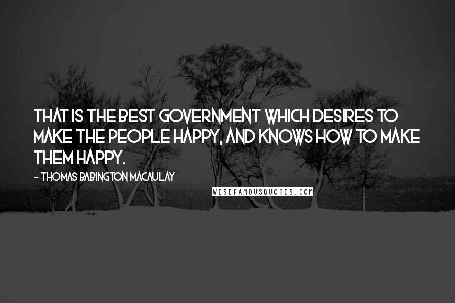 Thomas Babington Macaulay Quotes: That is the best government which desires to make the people happy, and knows how to make them happy.