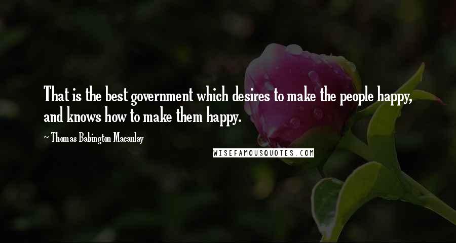 Thomas Babington Macaulay Quotes: That is the best government which desires to make the people happy, and knows how to make them happy.