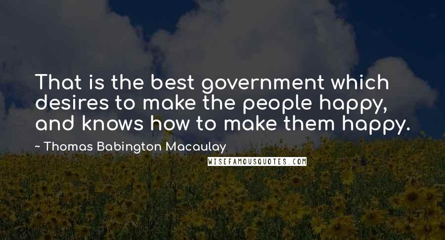 Thomas Babington Macaulay Quotes: That is the best government which desires to make the people happy, and knows how to make them happy.