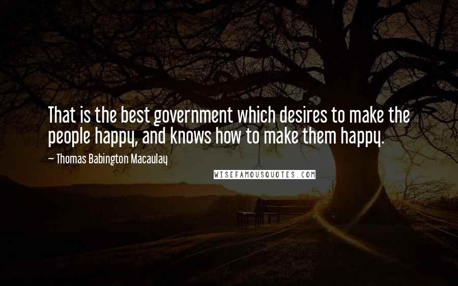 Thomas Babington Macaulay Quotes: That is the best government which desires to make the people happy, and knows how to make them happy.