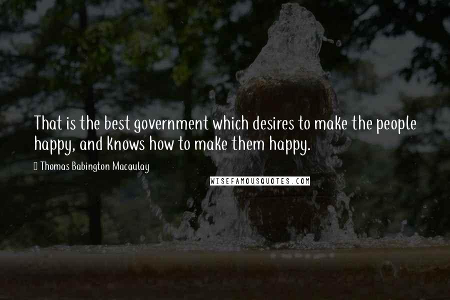 Thomas Babington Macaulay Quotes: That is the best government which desires to make the people happy, and knows how to make them happy.