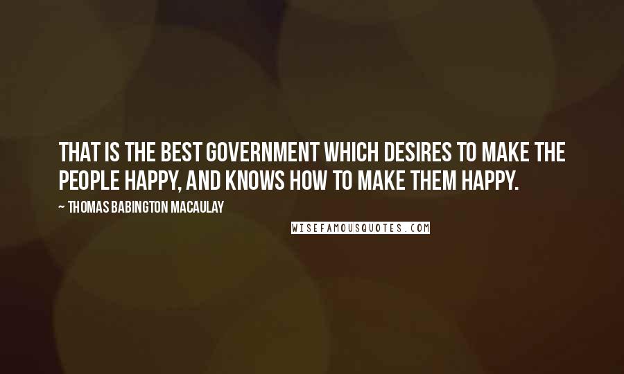 Thomas Babington Macaulay Quotes: That is the best government which desires to make the people happy, and knows how to make them happy.