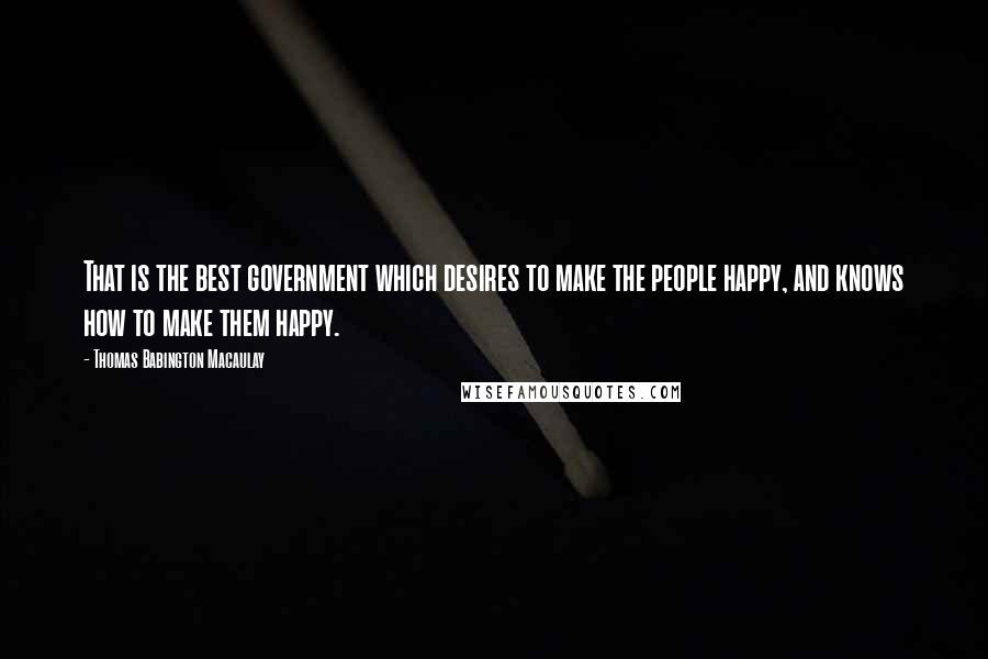 Thomas Babington Macaulay Quotes: That is the best government which desires to make the people happy, and knows how to make them happy.