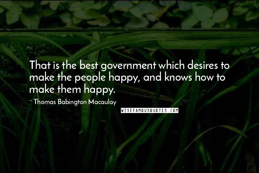 Thomas Babington Macaulay Quotes: That is the best government which desires to make the people happy, and knows how to make them happy.