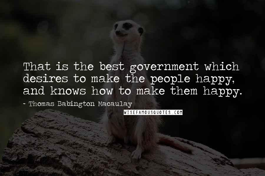 Thomas Babington Macaulay Quotes: That is the best government which desires to make the people happy, and knows how to make them happy.