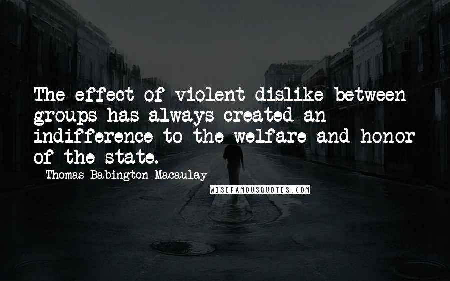 Thomas Babington Macaulay Quotes: The effect of violent dislike between groups has always created an indifference to the welfare and honor of the state.