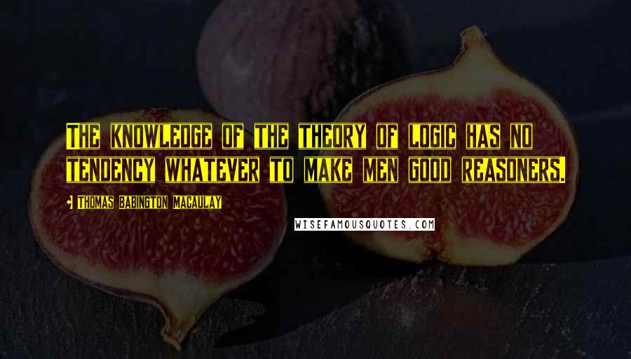 Thomas Babington Macaulay Quotes: The knowledge of the theory of logic has no tendency whatever to make men good reasoners.
