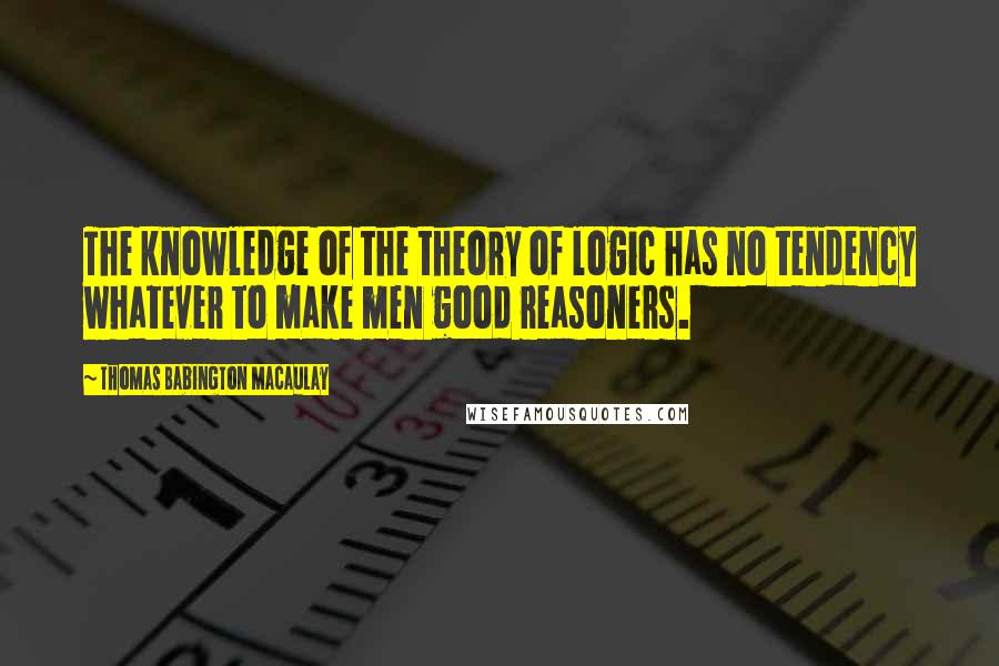 Thomas Babington Macaulay Quotes: The knowledge of the theory of logic has no tendency whatever to make men good reasoners.