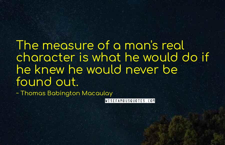 Thomas Babington Macaulay Quotes: The measure of a man's real character is what he would do if he knew he would never be found out.