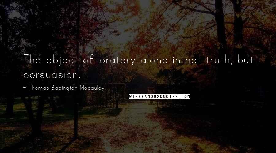 Thomas Babington Macaulay Quotes: The object of oratory alone in not truth, but persuasion.